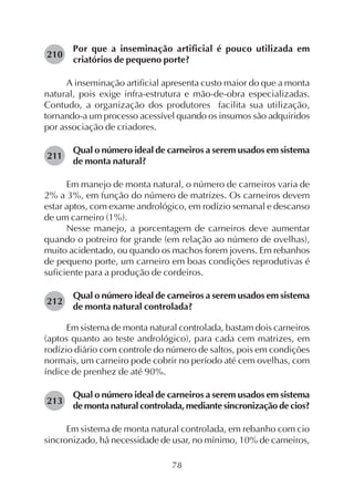 78
Por que a inseminação artificial é pouco utilizada em
criatórios de pequeno porte?
A inseminação artificial apresenta custo maior do que a monta
natural, pois exige infra-estrutura e mão-de-obra especializadas.
Contudo, a organização dos produtores facilita sua utilização,
tornando-a um processo acessível quando os insumos são adquiridos
por associação de criadores.
Qual o número ideal de carneiros a serem usados em sistema
de monta natural?
Em manejo de monta natural, o número de carneiros varia de
2% a 3%, em função do número de matrizes. Os carneiros devem
estar aptos, com exame andrológico, em rodízio semanal e descanso
de um carneiro (1%).
Nesse manejo, a porcentagem de carneiros deve aumentar
quando o potreiro for grande (em relação ao número de ovelhas),
muito acidentado, ou quando os machos forem jovens. Em rebanhos
de pequeno porte, um carneiro em boas condições reprodutivas é
suficiente para a produção de cordeiros.
Qual o número ideal de carneiros a serem usados em sistema
de monta natural controlada?
Em sistema de monta natural controlada, bastam dois carneiros
(aptos quanto ao teste andrológico), para cada cem matrizes, em
rodízio diário com controle do número de saltos, pois em condições
normais, um carneiro pode cobrir no período até cem ovelhas, com
índice de prenhez de até 90%.
Qual o número ideal de carneiros a serem usados em sistema
de monta natural controlada, mediante sincronização de cios?
Em sistema de monta natural controlada, em rebanho com cio
sincronizado, há necessidade de usar, no mínimo, 10% de carneiros,
210
211
212
213
 