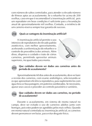 79
com número de saltos controlados, para atender o elevado número
de fêmeas aptas ao acasalamento. Se o rebanho for acima de 200
ovelhas, caso em que é recomendável a inseminação artificial, pois
um reprodutor em boas condições é suficiente para a fecundação
anual de aproximadamente mil ovelhas. Contudo, a existência de
um carneiro-reserva sempre traz garantia de sucesso.
Quais as vantagens da inseminação artificial?214
A inseminação artificial permite o uso
intensivo de reprodutores de elevado padrão
zootécnico, com melhor aproveitamento,
acelerando a uniformização do rebanho e o
controle de procedência dos animais. Além
disso, dispensa o cuidado e trato de vários
carneiros, permitindo aproveitar animais
superiores, incapacitados para monta.
Que cuidados devem ser dados aos carneiros antes do
período de acasalamento?
Aproximadamente 60 dias antes do acasalamento, deve-se fazer
a revisão dos carneiros, com exame andrológico, selecionando-se
os que apresentam eficiência reprodutiva, para suplementá-los com
água fresca e boa pastagem, em potreiros sombreados. Se necessário,
aparar seus cascos e proceder ao controle parasitário e sanitário.
Que cuidados devem ser dados aos carneiros, no período
de acasalamento?
Durante o acasalamento, em sistema de monta natural no
campo, deve ser evitado o uso de carneiros adultos junto com
borregos, pois estes podem ser agredidos pelos mais velhos. Quando
em monta natural controlada ou inseminação artificial, os carneiros
devem permanecer em baias, para evitar desgaste físico.
215
216
 