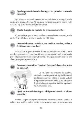 80
Qual o peso mínimo das borregas, no primeiro encarnei-
ramento?
No primeiro encaneiramento, o peso mínimo de borregas, varia
conforme a raça, de 36 a 40 kg, para raças de pequeno porte, e de
45 a 50 kg, para ovinos de grande porte.
Qual a duração do período de gestação da ovelha?
O período de gestação da ovelha, em condições normais, varia
de 142 a 152 dias, sendo a média de 147 dias.
O uso de banhos sarnicidas, em ovelhas prenhes, reduz a
fertilidade dos rebanhos?
Não. O principio ativo dos banhos sarnicidas é atóxico para
ovelhas gestantes. O perigo está no estresse do animal, provocado
por longos períodos de jejum, traumas, etc, que podem resultar em
abortos ou partos prematuros.
Como deve ser feita a “toalete” (preparo) da ovelha, antes
da parição?
217
218
219
220
221
A “toalete” ou preparo da ovelha,
antes da parição, prevê a tosquia (desbaste)
da lã que cobre os olhos, a região vulvar
e a parte em volta do úbere, para assegurar
higiene durante o parto e facilitar a primei-
ra mamada da cria.
Quais os procedimentos para obrigar uma ovelha a adotar
um órfão?
Embora haja vários procedimentos para obrigar uma ovelha a
adotar um órfão, todos estão relacionados ao comportamento
 