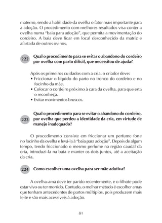 81
materno, sendo a habilidade da ovelha o fator mais importante para
a adoção. O procedimento com melhores resultados visa conter a
ovelha numa “baia para adoção”, que permita a movimentação do
cordeiro. A baia deve ficar em local desconhecido da matriz e
afastada de outros ovinos.
Qual o procedimento para se evitar o abandono do cordeiro
por ovelha com parto difícil, que necessitou de ajuda?
Após os primeiros cuidados com a cria, o criador deve:
• Friccionar o líquido do parto no tronco do cordeiro e no
focinho da mãe.
• Colocar o cordeiro próximo à cara da ovelha, para que esta
o reconheça.
• Evitar movimentos bruscos.
Qual o procedimento para se evitar o abandono do cordeiro,
por ovelha que perdeu a identidade da cria, em virtude de
manejo inadequado?
O procedimento consiste em friccionar um perfume forte
no focinho da ovelha e levá-la à “baia para adoção”. Depois de algum
tempo, tendo friccionado o mesmo perfume na região caudal da
cria, introduzi-la na baia e manter os dois juntos, até a aceitação
da cria.
Como escolher uma ovelha para ser mãe adotiva?
A ovelha-ama deve ter parido recentemente, e o filhote pode
estar vivo ou ter morrido. Contudo, o melhor método é escolher amas
que tenham antecedentes de partos múltiplos, pois produzem mais
leite e são mais acessíveis à adoção.
222
223
224
 