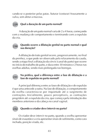 83
vando-se o posterior pelas patas. Suturar (costurar) frouxamente a
vulva, sem afetar a mucosa.
Qual a duração de um parto normal?
A duração de um parto normal varia de 2 a 4 horas, começando
com a mudança de comportamento e terminando com a expulsão
da cria.
Quando ocorre a dilatação genital no parto normal e qual
sua duração?
A dilatação do trato genital ocorre, progressivamente, no final
da prenhez, o que pode ser observado pelo relaxamento da cauda,
sendo a etapa final a dilatação da cérvix (canal do parto) que ocorre
no início do trabalho de parto, e dura entre 30 minutos e 2 horas nas
ovelhas adultas, sendo mais prolongada nas borregas.
Na prática, qual a diferença entre a fase de dilatação e a
fase de expulsão no parto normal?
A principal diferença entre as fases de dilatação e de expulsão
é que uma antecede a outra. Na fase de dilatação, o comportamento
da ovelha caracteriza-se por inquietude até o surgimento de
contrações. Inicialmente, pouco perceptíveis, as contrações
progridem até a expulsão da cria, que começa pela introdução dos
membros anteriores e da cabeça no canal vaginal.
Quando o criador deve intervir no parto?
O criador deve intervir no parto, quando a ovelha apresentar
sinais de exaustão e a cria apresentar sinais de sofrimento, como cara
inchada, posição virada, etc.
229
230
231
232
 