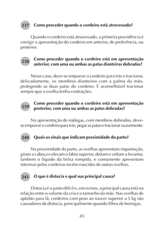 85
Como proceder quando o cordeiro está atravessado?
Quando o cordeiro está atravessado, a primeira providência é
corrigir a apresentação do cordeiro em anterior, de preferência, ou
posterior.
Como proceder quando o cordeiro está em apresentação
anterior, com uma ou ambas as patas dianteiras dobradas?
Nesse caso, deve-se empurrar o cordeiro para trás e tracionar,
delicadamente, os membros dianteiros com a palma da mão,
protegendo as duas patas do cordeiro. É aconselhável tracionar
sempre que a ovelha tenha contrações.
Como proceder quando o cordeiro está em apresentação
posterior, com uma ou ambas as patas dobradas?
Na apresentação de nádegas, com membros dobrados, deve-
se empurrar o cordeiro para trás, pegar as patas e tracionar suavemente.
Quais os sinais que indicam proximidade do parto?
Na proximidade do parto, as ovelhas apresentam inquietação,
giram a cabeça e elevam o lábio superior, deitam e voltam a levantar,
lambem o líquido da bolsa rompida, e comumente apresentam
interesse pelos cordeiros recém-nascidos de outras ovelhas.
O que é distocia e qual sua principal causa?
Distocia é o parto difícil e, em ovinos, a principal causa está na
relação entre o volume da cria e o tamanho da mãe. Nas ovelhas de
aptidão para lã, cordeiros com peso ao nascer superior a 5 kg são
causadores de distocia, principalmente quando filhos de borregas.
237
238
239
240
241
 