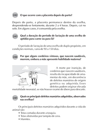 86
O que ocorre com a placenta depois do parto?
Depois do parto, a placenta permanece dentro da ovelha,
desprendendo-se lentamente, durante 2 a 4 horas. Depois, cai no
solo. Em alguns casos, é consumida pela ovelha.
Qual a duração do período de lactação de uma ovelha de
aptidão para carne ou para lã?
O período de lactação de uma ovelha de duplo propósito, em
condições normais, varia de 90 a 150 dias.
Por que alguns cordeiros vistosos, que nascem saudáveis,
morrem, embora a mãe apresente habilidade materna?
242
243
A morte por inanição, de
cordeiros que nascem saudáveis,
resulta da incapacidade de ama-
mentar da mãe, em decorrência
de defeitos mamários de origem
genética ou adquirida. Esses
defeitos podem originar elevada
mortalidade neonatal, se não houver exame de úbere para descarte.
Quais os principais defeitos mamários adquiridos, observados
nas ovelhas?
Os principais defeitos mamários adquiridos durante a vida do
animal são:
• Tetas cortadas durante a tosquia.
• Tetas obstruídas por tampão de cera.
• Mamites.
244
245
 