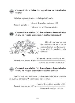 88
Como calcular o índice (%) reprodutivo de um rebanho
de cria?
O índice reprodutivo é calculado pela fórmula:
Número de ovelhas paridas x 100
Taxa de parição = ————————————————
Número de ovelhas acasaladas
Como calcular o índice (%) de nascimento de um rebanho
de cria em relação ao número de ovelhas acasaladas?
249
O índice de nascimento
de cordeiros em relação ao
número total de ovelhas acasa-
ladas (OA) é calculado pela
fórmula:
Número de cordeiros nascidos x 100
Taxa de nascimento (OA) = ——————––————————
Número de ovelhas acasaladas
Como calcular o índice (%) de nascimento de um rebanho
de cria em relação ao número de ovelhas paridas?
O índice de nascimento de cordeiros em relação ao número
de ovelhas paridas (OP) é calculado pela fórmula:
Número de cordeiros nascidos x 100
Taxa de nascimento (OP) = ————————–––——————
Número de ovelhas paridas
250
251
%
 
