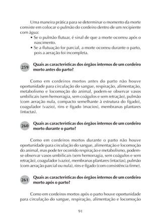 91
Uma maneira prática para se determinar o momento da morte
consiste em colocar o pulmão do cordeiro dentro de um recipiente
com água:
• Se o pulmão flutuar, é sinal de que a morte ocorreu após o
nascimento.
• Se a flutuação for parcial, a morte ocorreu durante o parto,
pois a aeração foi incompleta.
Quais as características dos órgãos internos de um cordeiro
morto antes do parto?
Como em cordeiros mortos antes do parto não houve
oportunidade para circulação do sangue, respiração, alimentação,
metabolismo e locomoção do animal, podem-se observar vasos
umbilicais (sem hemorragia, sem coágulos e sem retração), pulmão
(com aeração nula, compacto semelhante à estrutura do fígado),
coagulador (vazio), rins e fígado (macios), membranas plantares
(intactas).
Quais as características dos órgãos internos de um cordeiro
morto durante o parto?
Como em cordeiros mortos durante o parto não houve
oportunidade para circulação do sangue, alimentação e locomoção
do animal, mas pode ter ocorrido respiração e metabolismo, podem-
se observar vasos umbilicais (sem hemorragia, sem coágulos e sem
retração), coagulador (vazio), membranas plantares (intactas), pulmão
(com aeração parcial ou nula), rins e fígado (com consistência firme).
Quais as características dos órgãos internos de um cordeiro
morto após o parto?
Como em cordeiros mortos após o parto houve oportunidade
para circulação do sangue, respiração, alimentação e locomoção
259
260
261
 