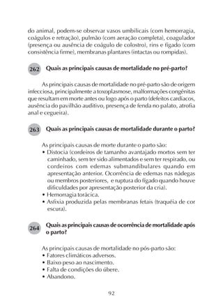 92
do animal, podem-se observar vasos umbilicais (com hemorragia,
coágulos e retração), pulmão (com aeração completa), coagulador
(presença ou ausência de coágulo de colostro), rins e fígado (com
consistência firme), membranas plantares (intactas ou rompidas).
Quais as principais causas de mortalidade no pré-parto?
As principais causas de mortalidade no pré-parto são de origem
infecciosa, principalmente a toxoplasmose, malformações congênitas
que resultam em morte antes ou logo após o parto (defeitos cardíacos,
ausência do pavilhão auditivo, presença de fenda no palato, atrofia
anal e cegueira).
Quais as principais causas de mortalidade durante o parto?
As principais causas de morte durante o parto são:
• Distocia (cordeiros de tamanho avantajado mortos sem ter
caminhado, sem ter sido alimentados e sem ter respirado, ou
cordeiros com edemas submandibulares quando em
apresentação anterior. Ocorrência de edemas nas nádegas
ou membros posteriores, e ruptura do fígado quando houve
dificuldades por apresentação posterior da cria).
• Hemorragia torácica.
• Asfixia produzida pelas membranas fetais (traquéia de cor
escura).
Quais as principais causas de ocorrência de mortalidade após
o parto?
As principais causas de mortalidade no pós-parto são:
• Fatores climáticos adversos.
• Baixo peso ao nascimento.
• Falta de condições do úbere.
• Abandono.
263
262
264
 