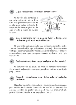 93
O que é descole dos cordeiros e para que serve?265
266
267
268
O descole dos cordeiros é
um procedimento de ordem
sanitária, que consiste no corte da
cauda, para evitar acúmulo de
fezes ou de muco vaginal na lã
que reveste a cauda de ovinos
lanados.
Qual o momento correto para se fazer o descole dos
cordeiros e quais as técnicas utilizadas?
O momento mais adequado para se fazer o descole é entre
24 e 48 horas de vida, aproveitando-se o manejo de curativo do
umbigo. Podem ser usadas borrachas (anéis elastradores), formão de
ferro em brasa, corte por esmagamento com burdizo e corte com
faca afiada.
Qual o comprimento de cauda ideal para ovelhas lanadas?
O comprimento da cauda de matrizes lanadas deve medir
4 cm, aproximadamente, o que corresponde ao corte na inserção da
prega caudal.
Como deve ser colocado o anel de borracha na cauda dos
cordeiros?
O anel de borracha é colocado no elastrador, que é pressionado
para aumentar o diâmetro da borracha. Esta é inserida na cauda até
a prega caudal, de preferência na articulação intervertebral,
permanecendo nesse local até a queda da cauda.
 