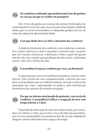 95
Os cordeiros confinados apresentam maior teor de gordura
na carcaça do que os criados em pastagem?
Sim. O teor de gordura na carcaça de animais (terminados em
confinamento) é mais elevado, mas isso está relacionado à idade de
abate, pois os ovinos têm tendência a depositar gordura em vez de
músculo, depois de determinada idade.
Com que idade deve ser feito o desmame dos cordeiros?
A idade de desmame dos cordeiros varia conforme o manejo.
Em criações intensivas, entre o segundo e o terceiro mês, ao passo
que em criações extensivas, o desmame é feito a partir do quarto
mês de vida. Em criações para produção de leite ovino, o desmame
ocorre entre 28 e 30 dias de vida.
É aconselhável separar cordeiros por sexo, ao desmame?
A separação por sexo é aconselhável quando os machos estão
inteiros. Sob o ponto de vista comportamental, a divisão por sexo
deve ser feita depois que os cordeiros tenham vencido o estresse da
separação das mães, representado na prática, pela distribuição
harmoniosa dos animais do rebanho no grupo.
Por que no sistema rotacionado de pastoreio, com recria de
cordeiros, é aconselhável utilizar a ocupação da área com
tempo inferior a 5 dias?
O período de utilização de uma área rotacionada, por ovinos,
deve ser inferior a 5 dias, para evitar o risco de infecção parasitária,
pois as larvas depositadas nos primeiros dias de uso do subpotreiro
atingem a forma infectante nesse espaço de tempo.
273
274
275
276
 