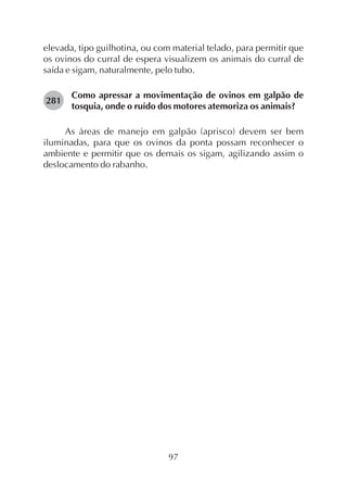 97
elevada, tipo guilhotina, ou com material telado, para permitir que
os ovinos do curral de espera visualizem os animais do curral de
saída e sigam, naturalmente, pelo tubo.
Como apressar a movimentação de ovinos em galpão de
tosquia, onde o ruído dos motores atemoriza os animais?
As áreas de manejo em galpão (aprisco) devem ser bem
iluminadas, para que os ovinos da ponta possam reconhecer o
ambiente e permitir que os demais os sigam, agilizando assim o
deslocamento do rabanho.
281
 