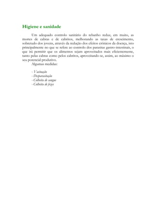 Higiene e sanidade
       Um adequado controlo sanitário do rebanho reduz, em muito, as
mortes de cabras e de cabritos, melhorando as taxas de crescimento,
sobretudo dos jovens, através da redução dos efeitos crónicos da doença, isto
principalmente no que se refere ao controlo dos parasitas gastro-intestinais, o
que irá permitir que os alimentos sejam aproveitados mais eficientemente,
tanto pelas cabras como pelos cabritos, aproveitando-se, assim, ao máximo o
seu potencial produtivo.
       Algumas medidas:

      - Vacinação
      - Desparasitação
      - Colheita de sangue
      - Colheita de fezes
 