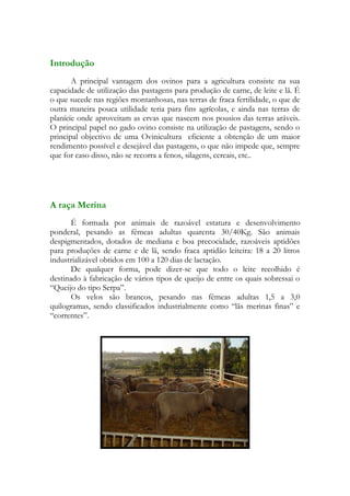 Introdução
       A principal vantagem dos ovinos para a agricultura consiste na sua
capacidade de utilização das pastagens para produção de carne, de leite e lã. É
o que sucede nas regiões montanhosas, nas terras de fraca fertilidade, o que de
outra maneira pouca utilidade teria para fins agrícolas, e ainda nas terras de
planície onde aproveitam as ervas que nascem nos pousios das terras aráveis.
O principal papel no gado ovino consiste na utilização de pastagens, sendo o
principal objectivo de uma Ovinicultura eficiente a obtenção de um maior
rendimento possível e desejável das pastagens, o que não impede que, sempre
que for caso disso, não se recorra a fenos, silagens, cereais, etc..




A raça Merina
       É formada por animais de razoável estatura e desenvolvimento
ponderal, pesando as fêmeas adultas quarenta 30/40Kg. São animais
despigmentados, dotados de mediana e boa precocidade, razoáveis aptidões
para produções de carne e de lã, sendo fraca aptidão leiteira: 18 a 20 litros
industrializável obtidos em 100 a 120 dias de lactação.
       De qualquer forma, pode dizer-se que todo o leite recolhido é
destinado à fabricação de vários tipos de queijo de entre os quais sobressai o
“Queijo do tipo Serpa”.
       Os velos são brancos, pesando nas fêmeas adultas 1,5 a 3,0
quilogramas, sendo classificados industrialmente como “lãs merinas finas” e
“correntes”.
 