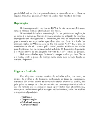 possibilidades de se obterem partos duplos e, se essa melhoria se verificar na
segunda metade da gestação, produzir-se-ão crias mais pesadas à nascença.


Reprodução
       O ritmo reprodutivo exercido na ESAS é de três partos em dois anos,
sendo a primeira cobrição efectuada aos oito meses.
       O método de indução e sincronização de cios praticado na exploração
da escola é o método de Chrono-Gest, que consiste na aplicação de esponjas,
impregnadas em Prostaglandina e Terramicina, em todas as fêmeas com idade
para a entrada em reprodução, após doze dias procede-se à retirada das
esponjas e aplica-se PMSG na dose de 2ml por animal. Ao 14º dia, se estas se
encontram em cio, são cobertas pelo carneiro, sendo a relação de um macho
para dez fêmeas, fora da época normal de cobrição. O diagnóstico de gestação
é efectuado através de uma ecografia por volta da 7º à 14º semana de gestação.
       O desmame dos borregos é efectuado nas épocas altas que são a Páscoa
e o Natal, sendo o preço do borrego nesta altura mais elevado devida ao
aumento da procura.




Higiene e Sanidade
       Um adequado controlo sanitário do rebanho reduz, em muito, as
mortes de ovelhas e de borregos, melhorando as taxas de crescimento,
sobretudo dos jovens, através da redução dos efeitos crónicos da doença, isto
principalmente no que se refere ao controlo dos parasitas gastro-intestinais, o
que irá permitir que os alimentos sejam aproveitados mais eficientemente,
tanto pelas ovelhas como pelos borregos, aproveitando-se, assim, ao máximo
o seu potencial produtivo.

      - Vacinação
      - Desparasitação
      - Colheita de sangue
      - Colheita de fezes
 