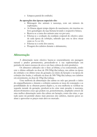    Limpeza parcial do estábulo;

      As operações das épocas especiais são:
           Brincagem dos animais à nascença, com um número da
             exploração;
           As fêmeas algum tempo depois do nascimento, são inscritas no
             livro genealógico da raça Serrana levando o respectivo brinco;
           Renova-se a cama dos animais uma vez por ano;
           Efectua-se a avaliação da condição corporal do efectivo antes
             da cada época de cobrição, sabendo que esta se deve situar
             entre os 3 e os 3,5;
           Efectua-se o corte dos cascos;
           Pesagem dos cabritos durante o aleitamento;




Alimentação
       A alimentação neste efectivo baseia-se essencialmente em pastagem
natural e prados permanentes, procedendo-se à sua suplementação em
períodos de maior escassez de erva e em fases críticas do ciclo produtivo.
       Os alimentos utilizados são o feno ad libitum, e/ou concentrado, sendo
este o último utilizado na dose de 250-500g/dia/cabeça, nas cabras na época
de cobrição e no último terço de gestação; no inicio da lactação e na época de
cobrição dos bodes, é utilizado na dose de 500-700g/dia/cabeça; nos cabritos
em crescimento, na dose de 150g/dia/cabeça.
       Uma melhoria da alimentação das cabras no mês que precede o início
do emparelhamento e durante a cobrição aumenta as taxas de concepção e as
possibilidades de se obterem partos duplos e, se essa melhoria se verificar na
segunda metade da gestação, produzir-se-ão crias mais pesadas à nascença,
desenvolvimentos esses que podem ser, posteriormente, ampliados através de
uma melhor alimentação tanto das cabras em lactação, como das crias, o que
tudo junto irá permitir abates mais precoces dos cabritos, maiores pesos ao
abate e aproveitar os preços mais altos no mercado.
 