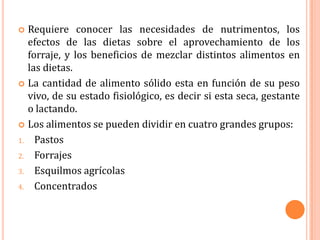  Requiere conocer las necesidades de nutrimentos, los
  efectos de las dietas sobre el aprovechamiento de los
  forraje, y los beneficios de mezclar distintos alimentos en
  las dietas.
 La cantidad de alimento sólido esta en función de su peso
  vivo, de su estado fisiológico, es decir si esta seca, gestante
  o lactando.
 Los alimentos se pueden dividir en cuatro grandes grupos:

1. Pastos

2. Forrajes

3. Esquilmos agrícolas

4. Concentrados
 