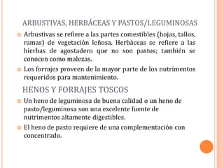 ARBUSTIVAS, HERBÁCEAS Y PASTOS/LEGUMINOSAS
   Arbustivas se refiere a las partes comestibles (hojas, tallos,
    ramas) de vegetación leñosa. Herbáceas se refiere a las
    hierbas de agostadero que no son pastos; también se
    conocen como malezas.
   Los forrajes proveen de la mayor parte de los nutrimentos
    requeridos para mantenimiento.
    HENOS Y FORRAJES TOSCOS
   Un heno de leguminosa de buena calidad o un heno de
    pasto/leguminosa son una excelente fuente de
    nutrimentos altamente digestibles.
   El heno de pasto requiere de una complementación con
    concentrado.
 