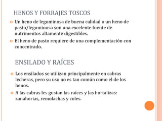HENOS Y FORRAJES TOSCOS
   Un heno de leguminosa de buena calidad o un heno de
    pasto/leguminosa son una excelente fuente de
    nutrimentos altamente digestibles.
   El heno de pasto requiere de una complementación con
    concentrado.


    ENSILADO Y RAÍCES
   Los ensilados se utilizan principalmente en cabras
    lecheras, pero su uso no es tan común como el de los
    henos.
   A las cabras les gustan las raíces y las hortalizas:
    zanahorias, remolachas y coles.
 