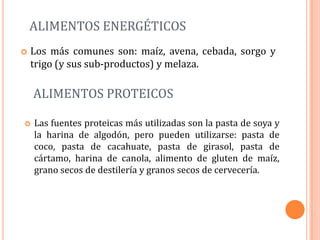 ALIMENTOS ENERGÉTICOS
   Los más comunes son: maíz, avena, cebada, sorgo y
    trigo (y sus sub-productos) y melaza.

    ALIMENTOS PROTEICOS

   Las fuentes proteicas más utilizadas son la pasta de soya y
    la harina de algodón, pero pueden utilizarse: pasta de
    coco, pasta de cacahuate, pasta de girasol, pasta de
    cártamo, harina de canola, alimento de gluten de maíz,
    grano secos de destilería y granos secos de cervecería.
 