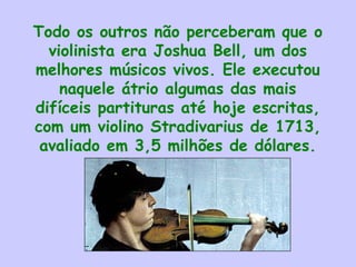 Todo os outros não perceberam que o
violinista era Joshua Bell, um dos
melhores músicos vivos. Ele executou
naquele átrio algumas das mais
difíceis partituras até hoje escritas,
com um violino Stradivarius de 1713,
avaliado em 3,5 milhões de dólares.
 