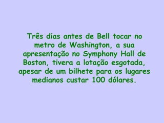 Três dias antes de Bell tocar no
metro de Washington, a sua
apresentação no Symphony Hall de
Boston, tivera a lotação esgotada,
apesar de um bilhete para os lugares
medianos custar 100 dólares.
 