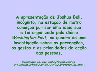 A apresentação de Joshua Bell,
incógnito, na estação de metro
começou por ser uma ideia sua
e foi organizada pelo diário
Washington Post, no quadro de uma
investigação sobre as percepções,
os gostos e as prioridades de acção
das pessoas.
(reportagem em www.washingtonpost.com/wp-
dyn/content/article/2007/04/04/AR2007040401721.html )
 