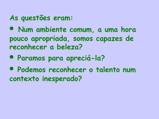 As questões eram:   
• Num ambiente comum, a uma hora
pouco apropriada, somos capazes de
reconhecer a beleza? 
• Paramos para apreciá-la? 
• Podemos reconhecer o talento num
contexto inesperado? 
 