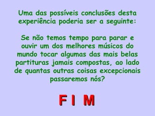 Uma das possíveis conclusões desta
experiência poderia ser a seguinte:
Se não temos tempo para parar e
ouvir um dos melhores músicos do
mundo tocar algumas das mais belas
partituras jamais compostas, ao lado
de quantas outras coisas excepcionais
passaremos nós?
F I MF I M
 