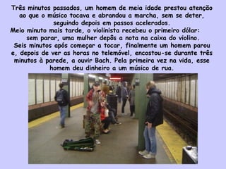 Três minutos passados, um homem de meia idade prestou atenção
ao que o músico tocava e abrandou a marcha, sem se deter,
seguindo depois em passos acelerados.
Meio minuto mais tarde, o violinista recebeu o primeiro dólar:
sem parar, uma mulher depôs a nota na caixa do violino. 
Seis minutos após começar a tocar, finalmente um homem parou
e, depois de ver as horas no telemóvel, encostou-se durante três
minutos à parede, a ouvir Bach. Pela primeira vez na vida, esse
homem deu dinheiro a um músico de rua.
 