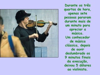 Durante os três
quartos de hora,
apenas sete
pessoas pararam
durante mais de
um minuto para
apreciar a
música.
Um conhecedor
de música
clássica, depois
de ouvir
deslumbrado os
9 minutos finais
da execução,
deixou 5 dólares
ao violinista.
 