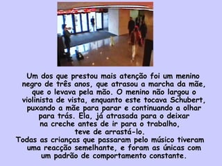 Um dos que prestou mais atenção foi um menino
negro de três anos, que atrasou a marcha da mãe,
que o levava pela mão. O menino não largou o
violinista de vista, enquanto este tocava Schubert,
puxando a mãe para parar e continuando a olhar
para trás. Ela, já atrasada para o deixar
na creche antes de ir para o trabalho,
teve de arrastá-lo.
Todas as crianças que passaram pelo músico tiveram
uma reacção semelhante, e foram as únicas com
um padrão de comportamento constante.
 