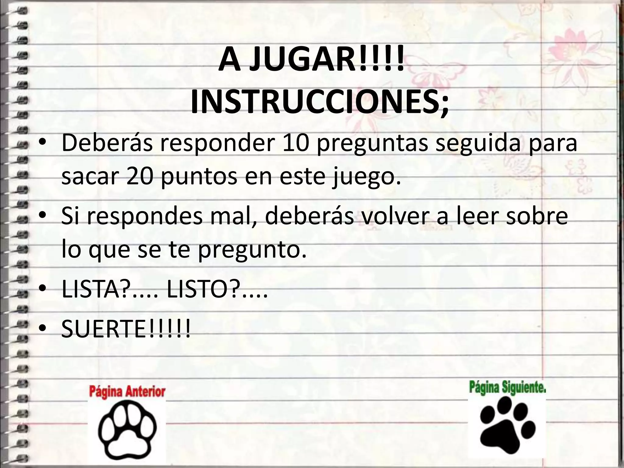 A JUGAR!!!!
             INSTRUCCIONES;
• Deberás responder 10 preguntas seguida para
  sacar 20 puntos en este juego.
• Si respondes mal, deberás volver a leer sobre
  lo que se te pregunto.
• LISTA?.... LISTO?....
• SUERTE!!!!!
 