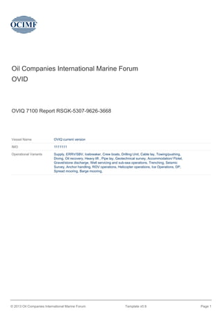 Oil Companies International Marine Forum
OVID
OVIQ 7100 Report RSGK-5307-9626-3668
Vessel Name OVIQ current version
IMO 1111111
Operational Variants Supply, ERRV/SBV, Icebreaker, Crew boats, Drilling Unit, Cable lay, Towing/pushing,
Diving, Oil recovery, Heavy lift , Pipe lay, Geotechnical survey, Accommodation/ Flotel,
Gravel/stone discharge, Well servicing and sub-sea operations, Trenching, Seismic
Survey, Anchor handling, ROV operations, Helicopter operations, Ice Operations, DP,
Spread mooring, Barge mooring,
© 2013 Oil Companies International Marine Forum Template v0.9 Page 1
 