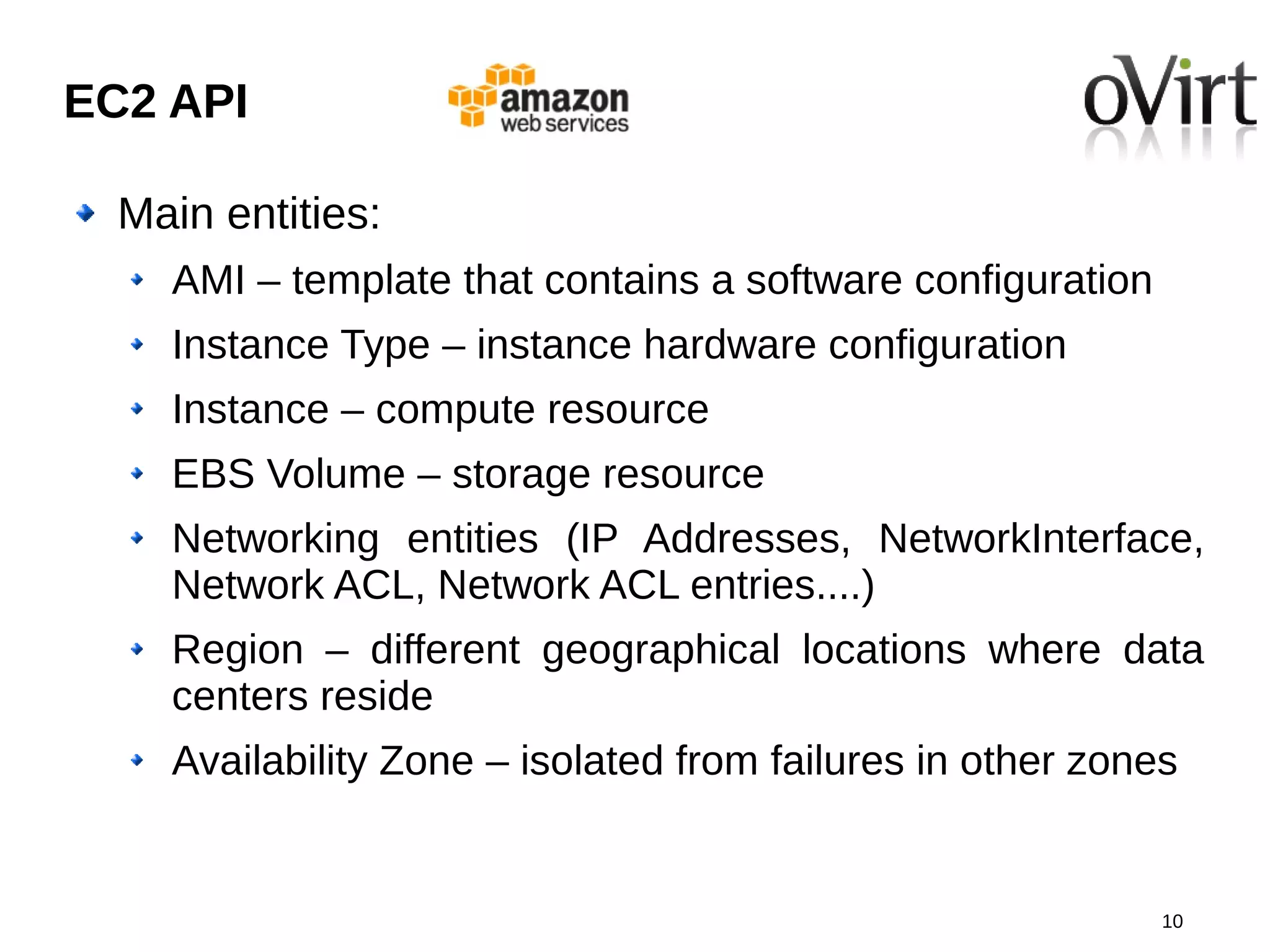 EC2 API

  Main entities:
    AMI – template that contains a software configuration
    Instance Type – instance hardware configuration
    Instance – compute resource
    EBS Volume – storage resource
    Networking entities (IP Addresses, NetworkInterface,
    Network ACL, Network ACL entries....)
    Region – different geographical locations where data
    centers reside
    Availability Zone – isolated from failures in other zones


                                                            10
 