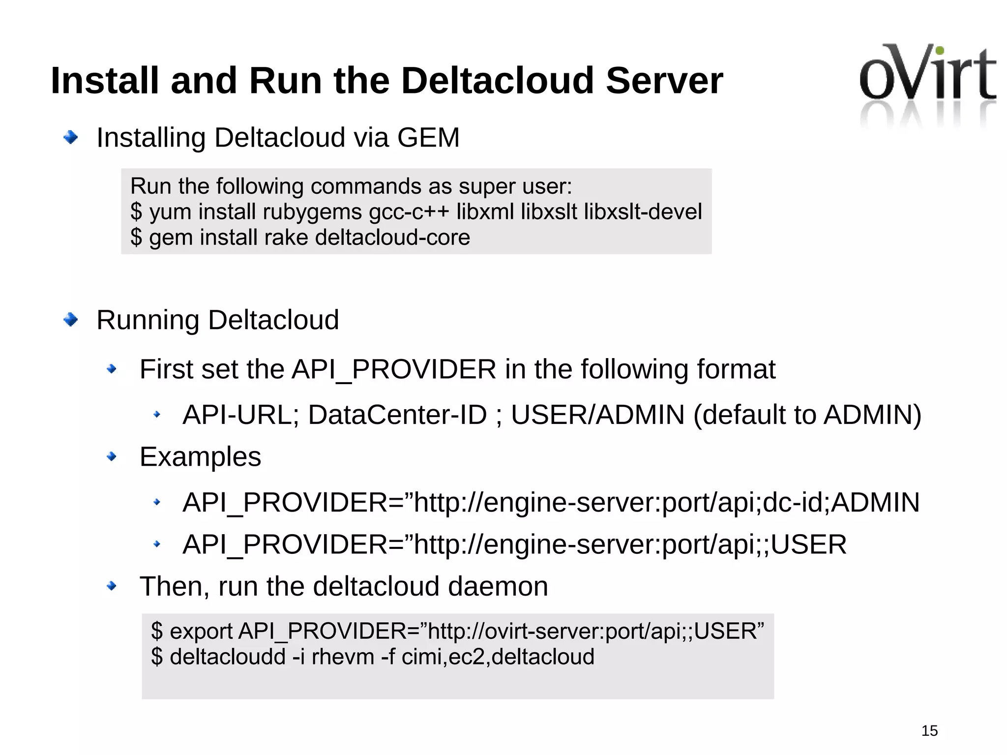 Install and Run the Deltacloud Server
  Installing Deltacloud via GEM
    Run the following commands as super user:
    $ yum install rubygems gcc-c++ libxml libxslt libxslt-devel
    $ gem install rake deltacloud-core


  Running Deltacloud
     First set the API_PROVIDER in the following format
         API-URL; DataCenter-ID ; USER/ADMIN (default to ADMIN)
     Examples
         API_PROVIDER=”http://engine-server:port/api;dc-id;ADMIN
         API_PROVIDER=”http://engine-server:port/api;;USER
     Then, run the deltacloud daemon
      $ export API_PROVIDER=”http://ovirt-server:port/api;;USER”
      $ deltacloudd -i rhevm -f cimi,ec2,deltacloud


                                                                   15
 