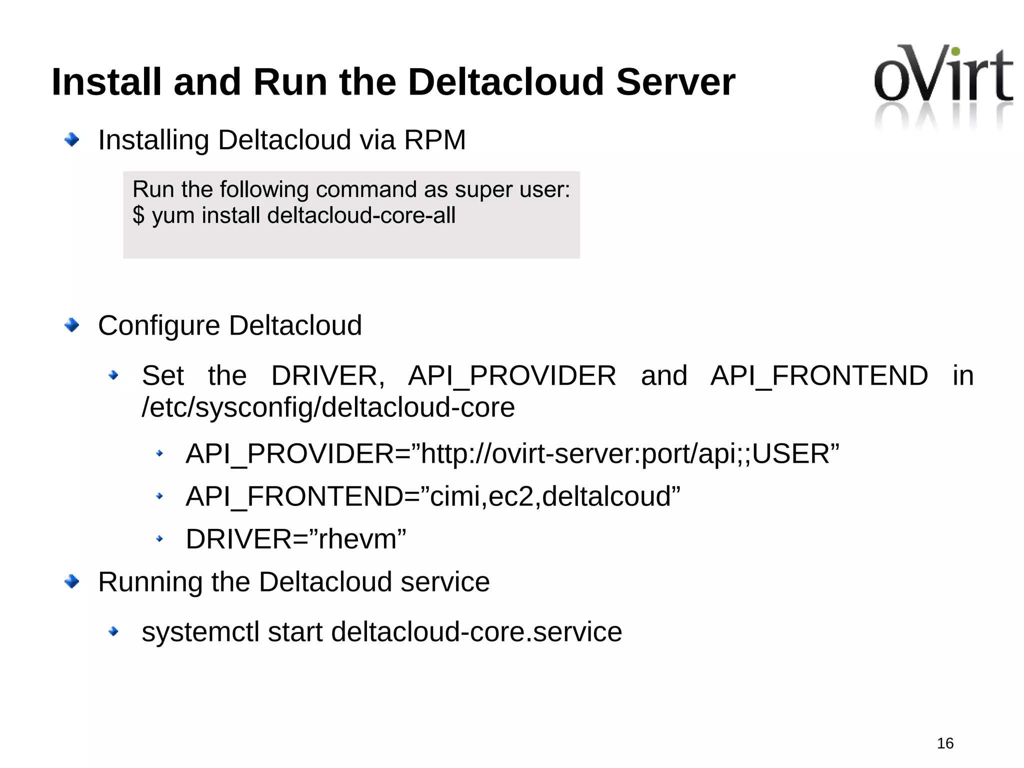 Install and Run the Deltacloud Server
  Installing Deltacloud via RPM
    Run the following command as super user:
    $ yum install deltacloud-core-all



  Configure Deltacloud
     Set the DRIVER, API_PROVIDER and API_FRONTEND in
     /etc/sysconfig/deltacloud-core
        API_PROVIDER=”http://ovirt-server:port/api;;USER”
        API_FRONTEND=”cimi,ec2,deltalcoud”
        DRIVER=”rhevm”
  Running the Deltacloud service
     systemctl start deltacloud-core.service


                                                            16
 