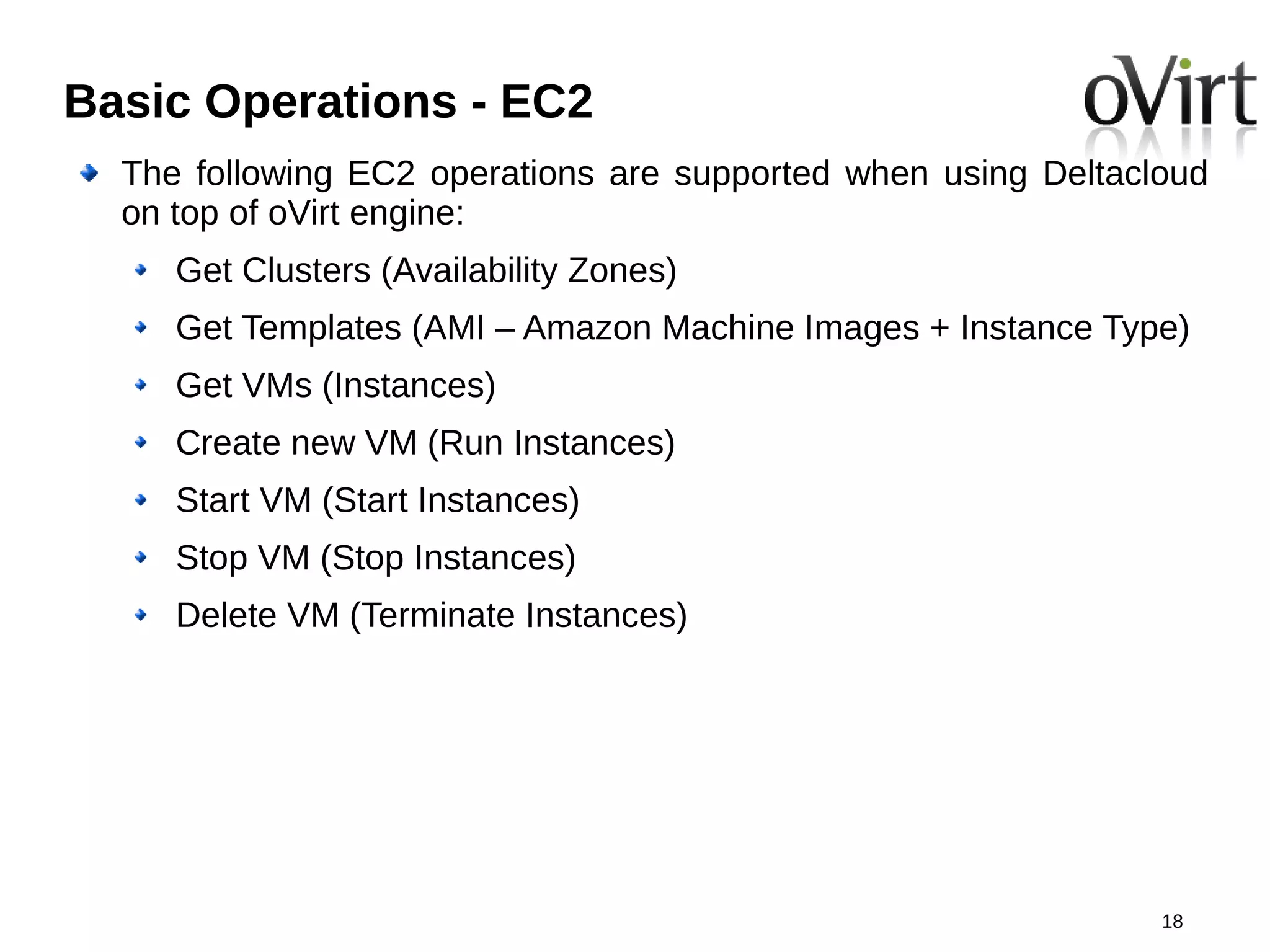 Basic Operations - EC2
  The following EC2 operations are supported when using Deltacloud
  on top of oVirt engine:
     Get Clusters (Availability Zones)
     Get Templates (AMI – Amazon Machine Images + Instance Type)
     Get VMs (Instances)
     Create new VM (Run Instances)
     Start VM (Start Instances)
     Stop VM (Stop Instances)
     Delete VM (Terminate Instances)




                                                               18
 