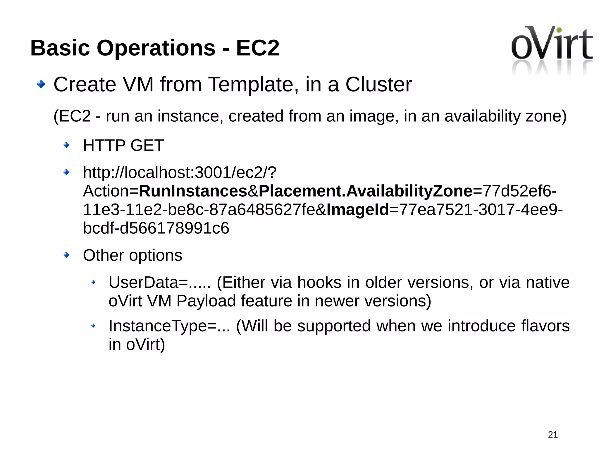 Basic Operations - EC2
  Create VM from Template, in a Cluster
  (EC2 - run an instance, created from an image, in an availability zone)
      HTTP GET
      http://localhost:3001/ec2/?
      Action=RunInstances&Placement.AvailabilityZone=77d52ef6-
      11e3-11e2-be8c-87a6485627fe&ImageId=77ea7521-3017-4ee9-
      bcdf-d566178991c6
      Other options
         UserData=..... (Either via hooks in older versions, or via native
         oVirt VM Payload feature in newer versions)
         InstanceType=... (Will be supported when we introduce flavors
         in oVirt)




                                                                      21
 