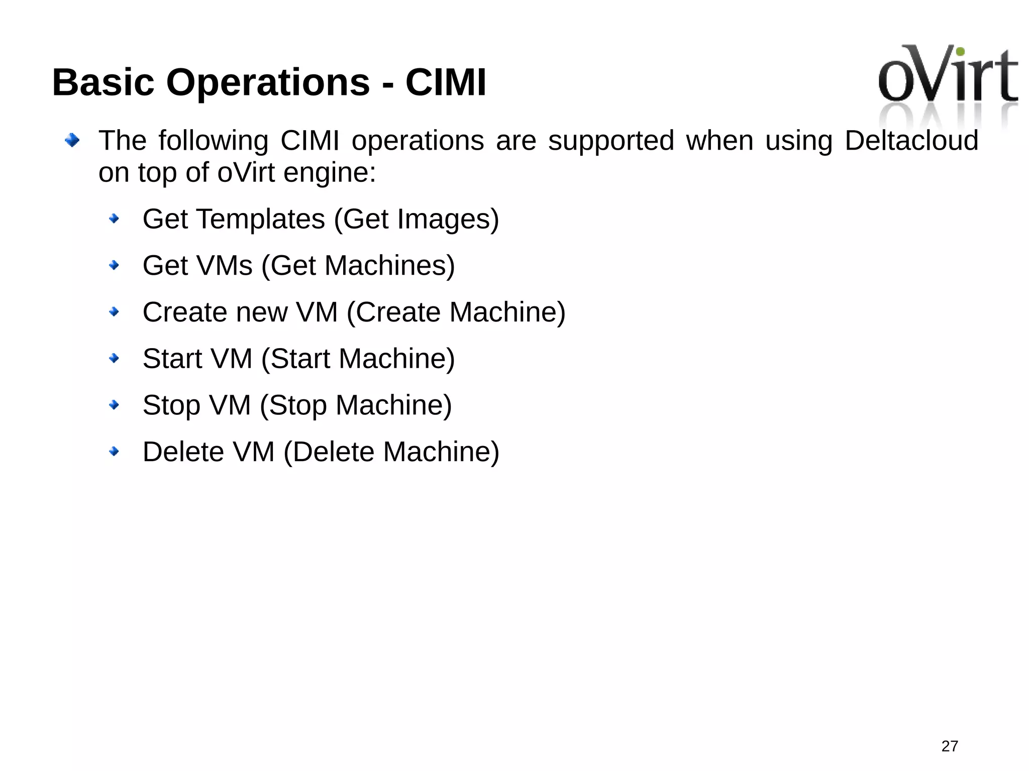 Basic Operations - CIMI
  The following CIMI operations are supported when using Deltacloud
  on top of oVirt engine:
     Get Templates (Get Images)
     Get VMs (Get Machines)
     Create new VM (Create Machine)
     Start VM (Start Machine)
     Stop VM (Stop Machine)
     Delete VM (Delete Machine)




                                                                27
 