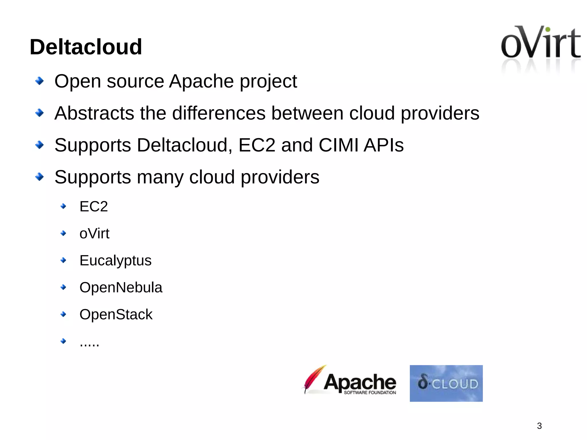 Deltacloud
  Open source Apache project
  Abstracts the differences between cloud providers
  Supports Deltacloud, EC2 and CIMI APIs
  Supports many cloud providers
    EC2
    oVirt
    Eucalyptus
    OpenNebula
    OpenStack
    .....




                                                      3
 