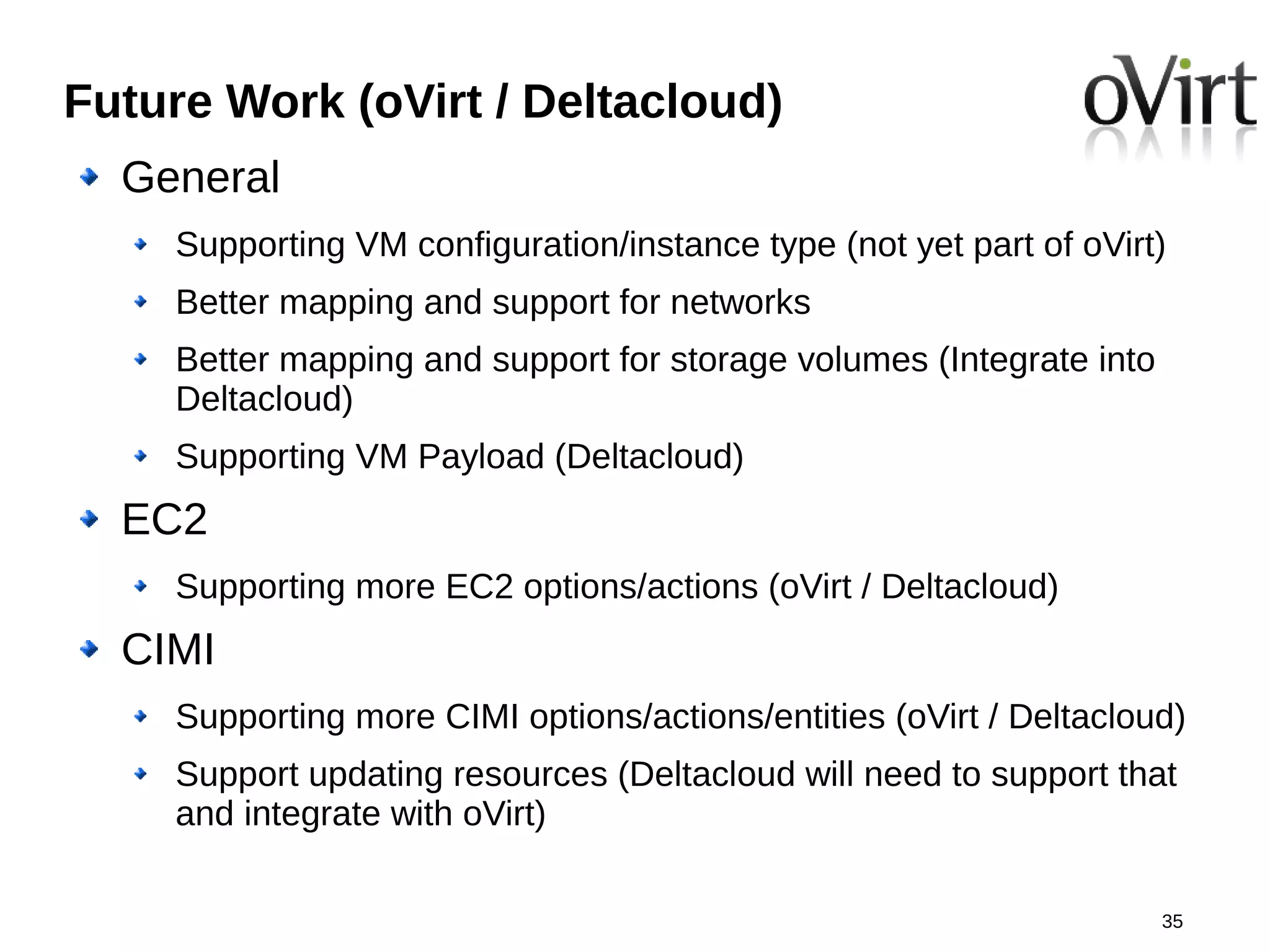 Future Work (oVirt / Deltacloud)
  General
    Supporting VM configuration/instance type (not yet part of oVirt)
    Better mapping and support for networks
    Better mapping and support for storage volumes (Integrate into
    Deltacloud)
    Supporting VM Payload (Deltacloud)
  EC2
    Supporting more EC2 options/actions (oVirt / Deltacloud)
  CIMI
    Supporting more CIMI options/actions/entities (oVirt / Deltacloud)
    Support updating resources (Deltacloud will need to support that
    and integrate with oVirt)

                                                                     35
 