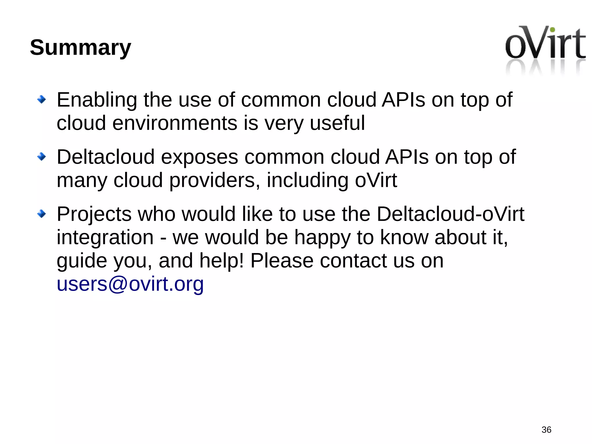 Summary

 Enabling the use of common cloud APIs on top of
 cloud environments is very useful
 Deltacloud exposes common cloud APIs on top of
 many cloud providers, including oVirt
 Projects who would like to use the Deltacloud-oVirt
 integration - we would be happy to know about it,
 guide you, and help! Please contact us on
 users@ovirt.org




                                                       36
 