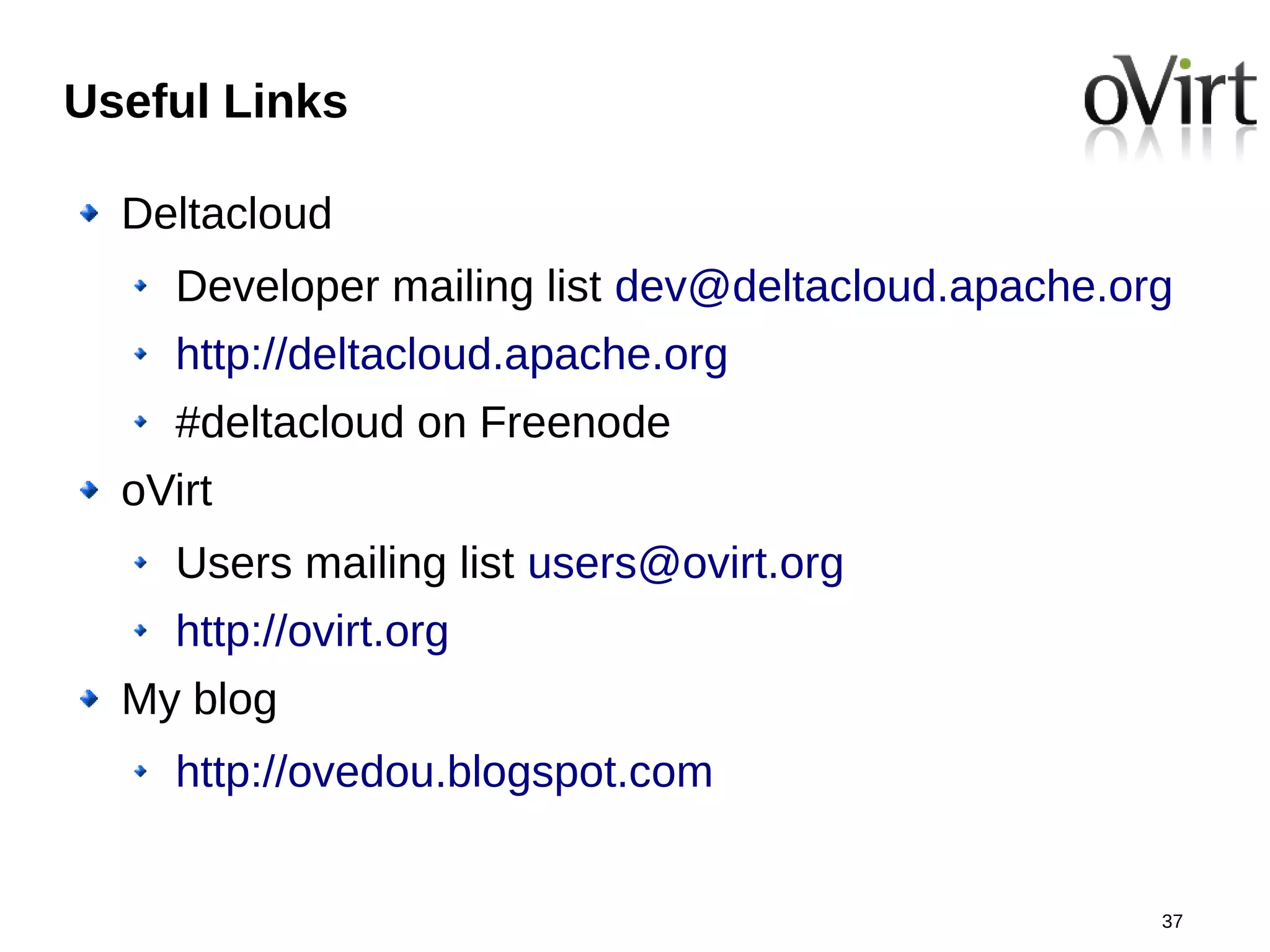Useful Links

  Deltacloud
    Developer mailing list dev@deltacloud.apache.org
    http://deltacloud.apache.org
    #deltacloud on Freenode
  oVirt
    Users mailing list users@ovirt.org
    http://ovirt.org
  My blog
    http://ovedou.blogspot.com


                                                   37
 