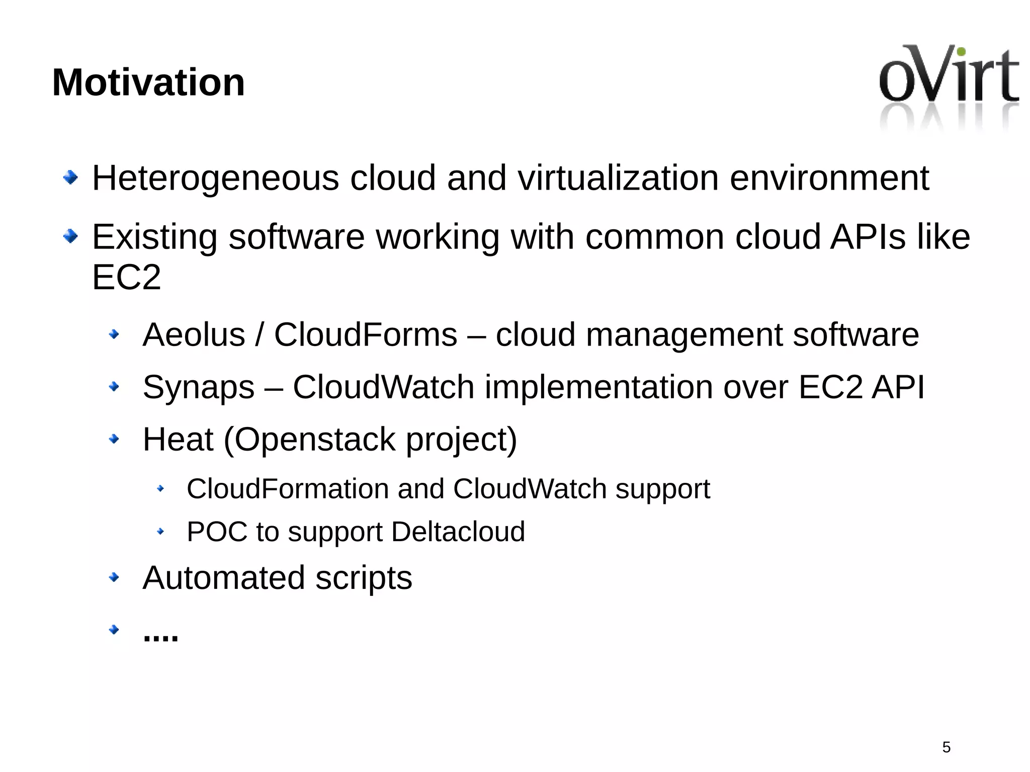 Motivation

  Heterogeneous cloud and virtualization environment
  Existing software working with common cloud APIs like
  EC2
     Aeolus / CloudForms – cloud management software
     Synaps – CloudWatch implementation over EC2 API
     Heat (Openstack project)
            CloudFormation and CloudWatch support
            POC to support Deltacloud
     Automated scripts
     ....


                                                       5
 