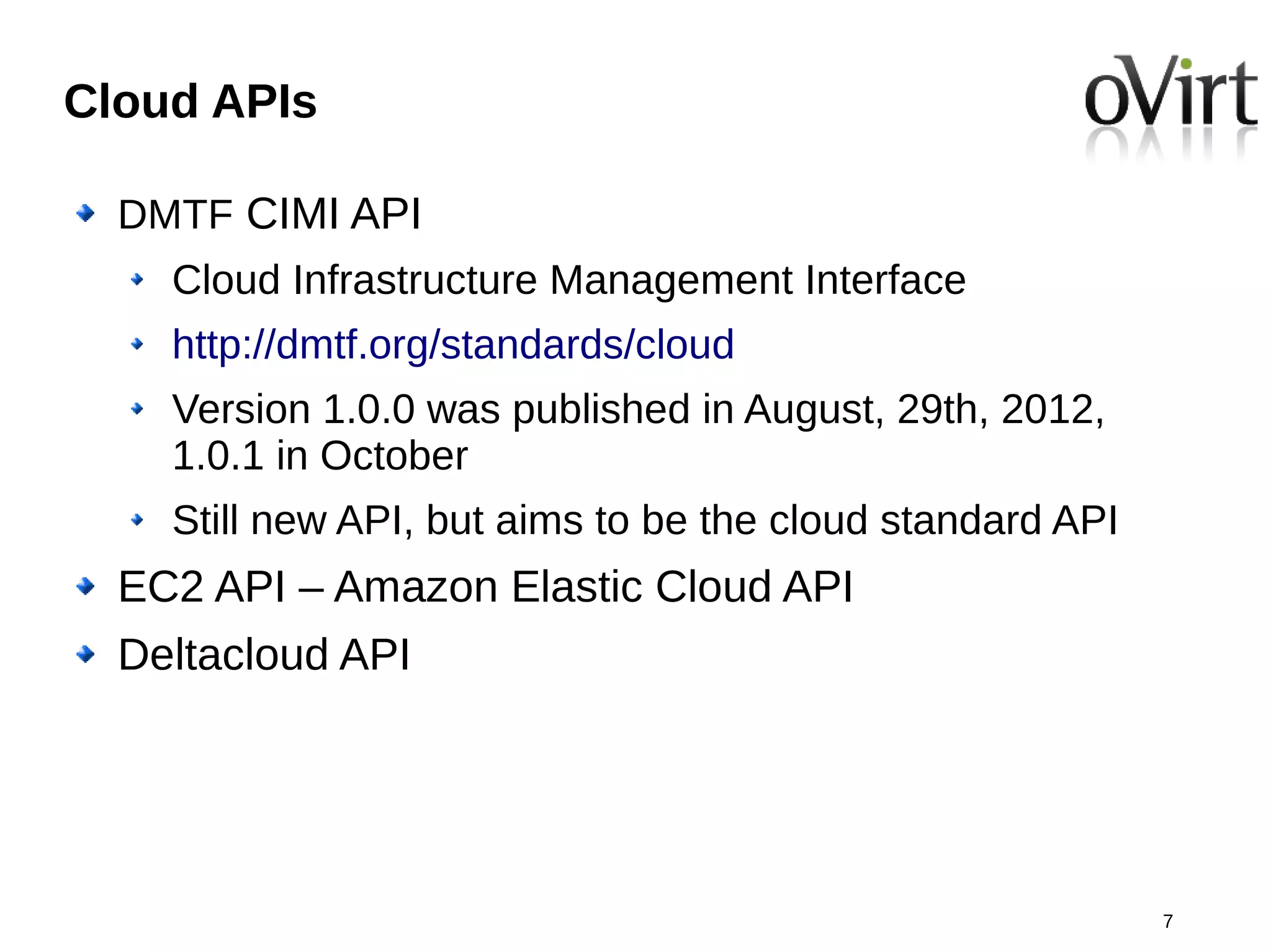 Cloud APIs

  DMTF CIMI API
    Cloud Infrastructure Management Interface
    http://dmtf.org/standards/cloud
    Version 1.0.0 was published in August, 29th, 2012,
    1.0.1 in October
    Still new API, but aims to be the cloud standard API
  EC2 API – Amazon Elastic Cloud API
  Deltacloud API




                                                           7
 
