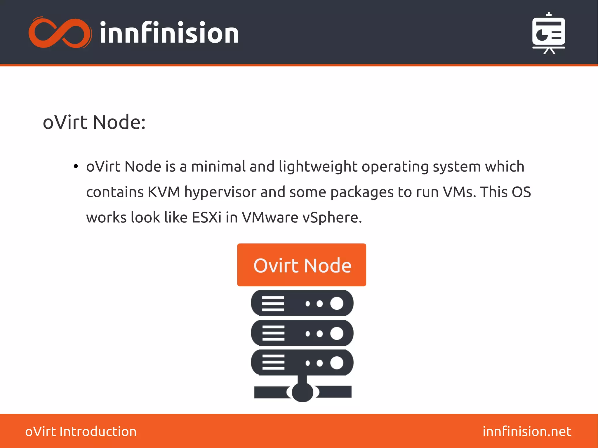 oVirt Node: 
● oVirt Node is a minimal and lightweight operating system which 
contains KVM hypervisor and some packages to run VMs. This OS 
works look like ESXi in VMware vSphere. 
oVirt Introduction innfinision.net 
 