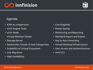 oVirt Introduction innfinision.net
●
Live Snapshot
●
Power Saving
●
Monitoring and Reporting
●
Standard Import and Export
●
Any to Any Converting
●
Virtual Desktop Infrastructure
●
User Access and Authentications
●
oVirt CLI
●
KVM as a Hypervisor
●
oVirt Engine Tools
●
oVirt Node
●
Virtual Machine Viewer
●
Storage Server
●
DataCenter, Cluster & Host Categorizes
●
Scalability of Virtual Ecosystem
●
Live Migration
●
High Availability
Agenda:
 