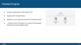 3
Hosted Engine
● Support deployment with static IPv6
● Deploy with Ansible Roles
● Iptables is not required anymore for deployments
● --restore-from-ﬁle option to restore the Manager
backup during the deployment
 