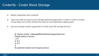 3
Cinderlib - Cinder Block Storage
● Better integration with cinderlib
● Users are able to consume any storage backend supported in Cinder in order to create
virtual disks for its VMs, without the need of a full OpenStack deployment.
● Use any storage vendor supported in Cinder (over 80 storage drivers)
# engine-conﬁg -s ManagedBlockDomainSupported=true
Please select a version:
1. 4.1
2. 4.2
3. 4.3
3
# systemctl restart ovirt-engine.service
 