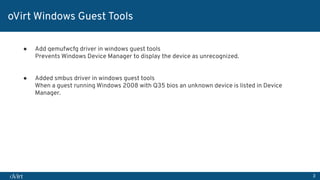 3
oVirt Windows Guest Tools
● Add qemufwcfg driver in windows guest tools
Prevents Windows Device Manager to display the device as unrecognized.
● Added smbus driver in windows guest tools
When a guest running Windows 2008 with Q35 bios an unknown device is listed in Device
Manager.
 