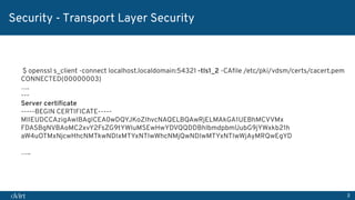 3
Security - Transport Layer Security
$ openssl s_client -connect localhost.localdomain:54321 -tls1_2 -CAﬁle /etc/pki/vdsm/certs/cacert.pem
CONNECTED(00000003)
….
---
Server certiﬁcate
-----BEGIN CERTIFICATE-----
MIIEUDCCAzigAwIBAgICEA0wDQYJKoZIhvcNAQELBQAwRjELMAkGA1UEBhMCVVMx
FDASBgNVBAoMC2xvY2FsZG9tYWluMSEwHwYDVQQDDBhlbmdpbmUubG9jYWxkb21h
aW4uOTMxNjcwHhcNMTkwNDIxMTYxNTIwWhcNMjQwNDIwMTYxNTIwWjAyMRQwEgYD
…..
 