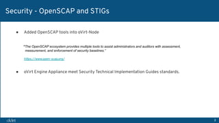 3
Security - OpenSCAP and STIGs
● Added OpenSCAP tools into oVirt-Node
“The OpenSCAP ecosystem provides multiple tools to assist administrators and auditors with assessment,
measurement, and enforcement of security baselines.”
https://www.open-scap.org/
● oVirt Engine Appliance meet Security Technical Implementation Guides standards.
 